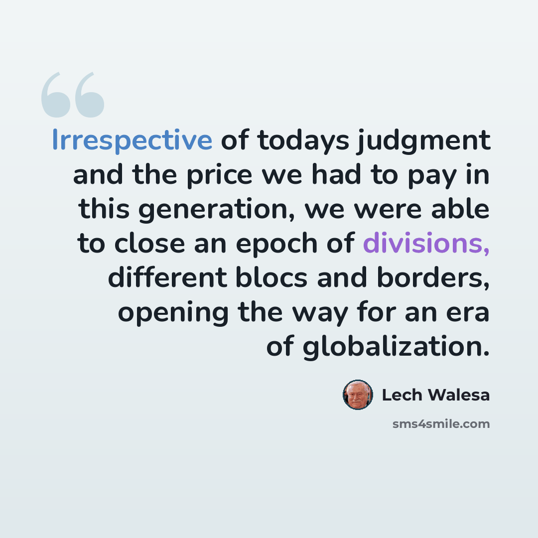 “Irrespective of todays judgment and the price we had to pay in this generation, we were able to close an epoch of divisions, different blocs and borders, opening the way for an era of globalization.” quote by Lech Walesa