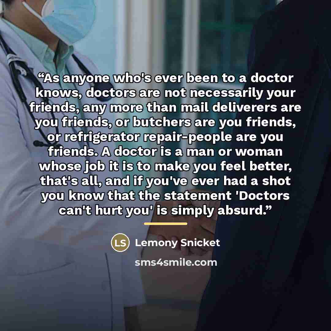 “As anyone who's ever been to a doctor knows, doctors are not necessarily your friends, any more than mail deliverers are you friends, or butchers are you friends, or refrigerator repair-people are you friends. A doctor is a man or woman whose job it is to make you feel better, that's all, and if…” quote by Lemony Snicket