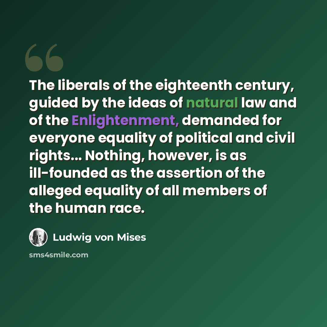 “The liberals of the eighteenth century, guided by the ideas of natural law and of the Enlightenment, demanded for everyone equality of political and civil rights... Nothing, however, is as ill-founded as the assertion of the alleged equality of all members of the human race.” quote by Ludwig von Mises
