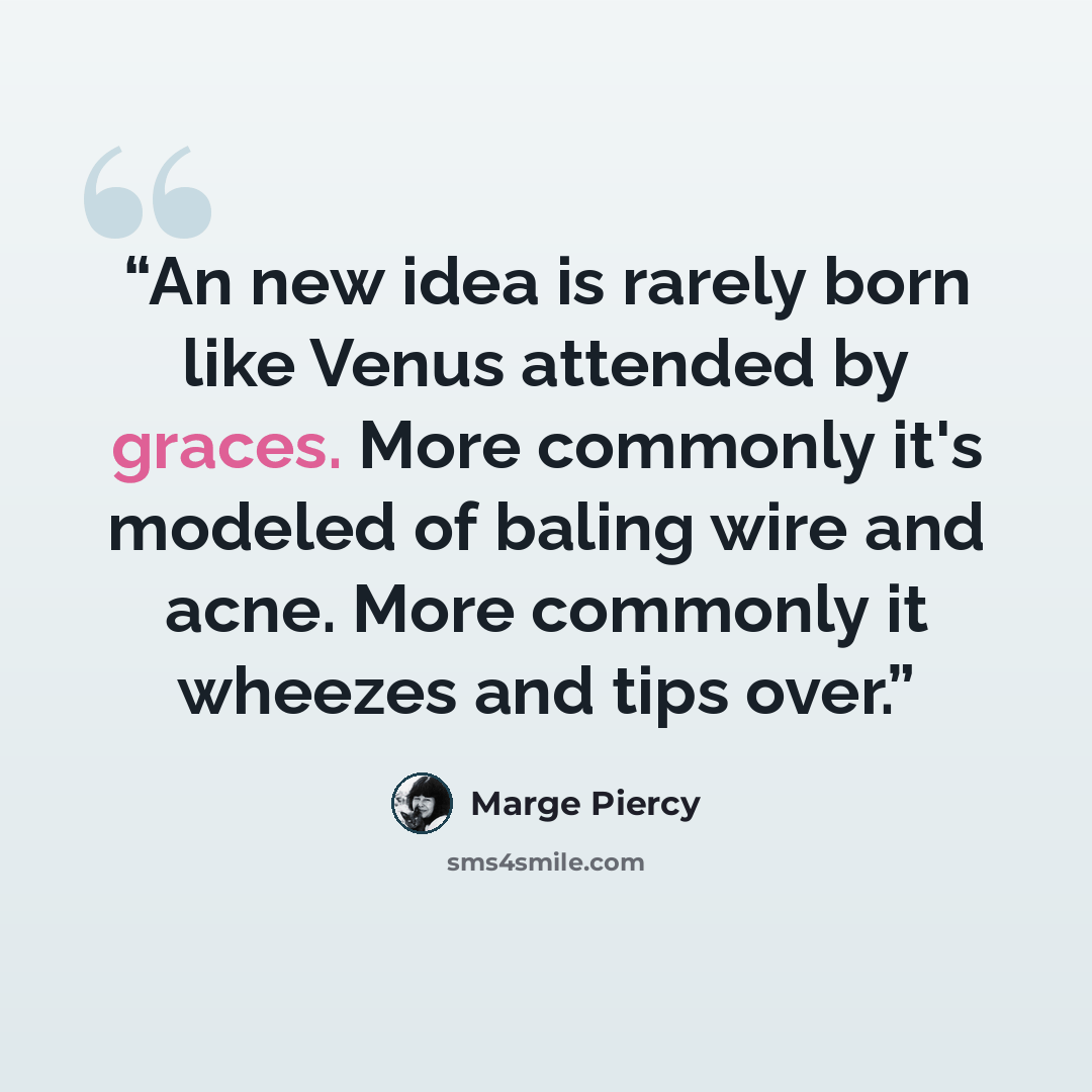 “An new idea is rarely born like Venus attended by graces. More commonly it's modeled of baling wire and acne. More commonly it wheezes and tips over.” quote by Marge Piercy