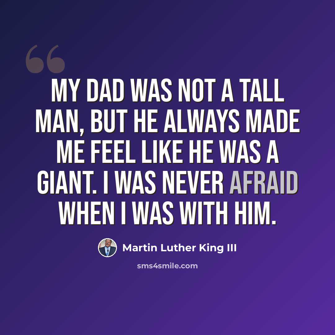 “My dad was not a tall man, but he always made me feel like he was a giant. I was never afraid when I was with him.” quote by Martin Luther King III