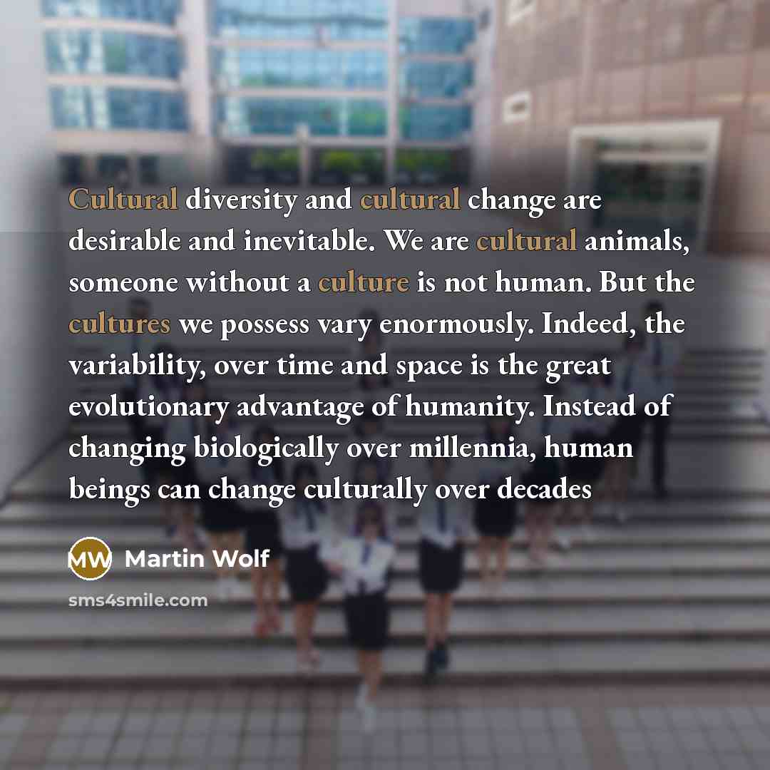 “Cultural diversity and cultural change are desirable and inevitable. We are cultural animals, someone without a culture is not human. But the cultures we possess vary enormously. Indeed, the variability, over time and space is the great evolutionary advantage of humanity. Instead of changing…” quote by Martin Wolf