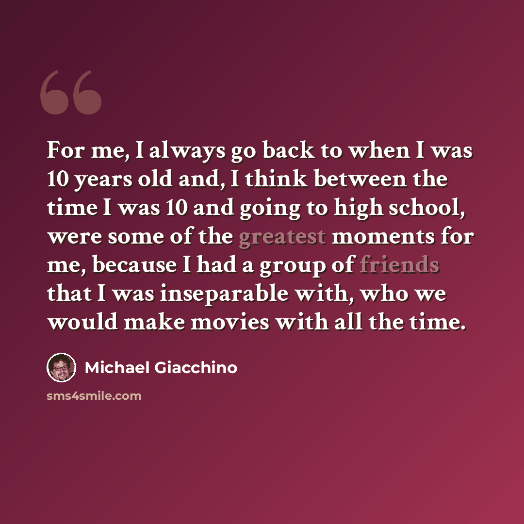 “For me, I always go back to when I was 10 years old and, I think between the time I was 10 and going to high school, were some of the greatest moments for me, because I had a group of friends that I was inseparable with, who we would make movies with all the time.” quote by Michael Giacchino