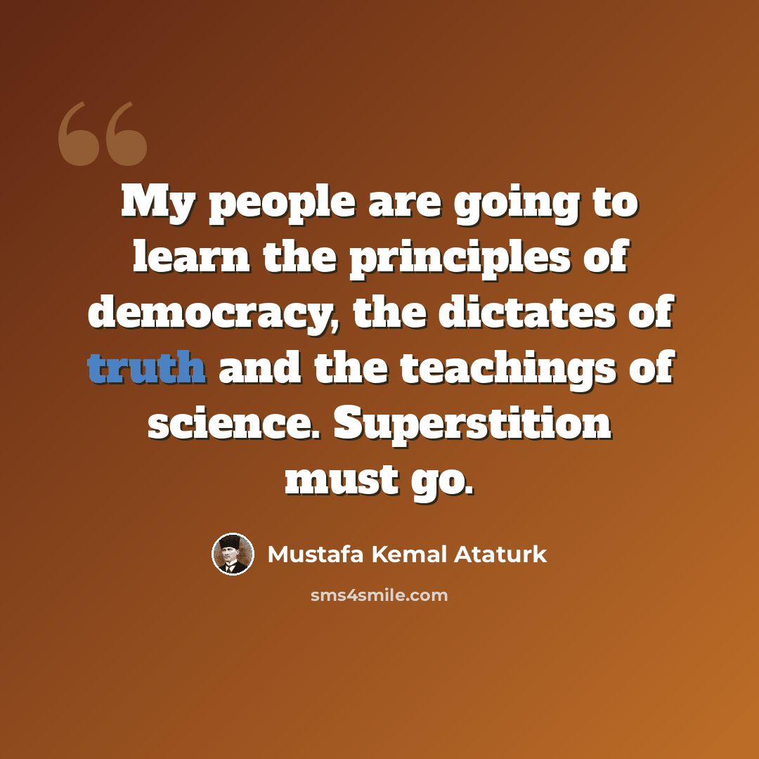 “My people are going to learn the principles of democracy, the dictates of truth and the teachings of science. Superstition must go.” quote by Mustafa Kemal Ataturk