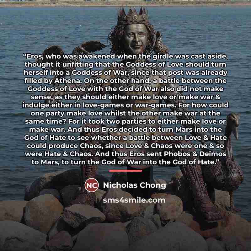 “Eros, who was awakened when the girdle was cast aside, thought it unfitting that the Goddess of Love should turn herself into a Goddess of War, since that post was already filled by Athena. On the other hand, a battle between the Goddess of Love with the God of War also did not make sense, as they…” quote by Nicholas Chong