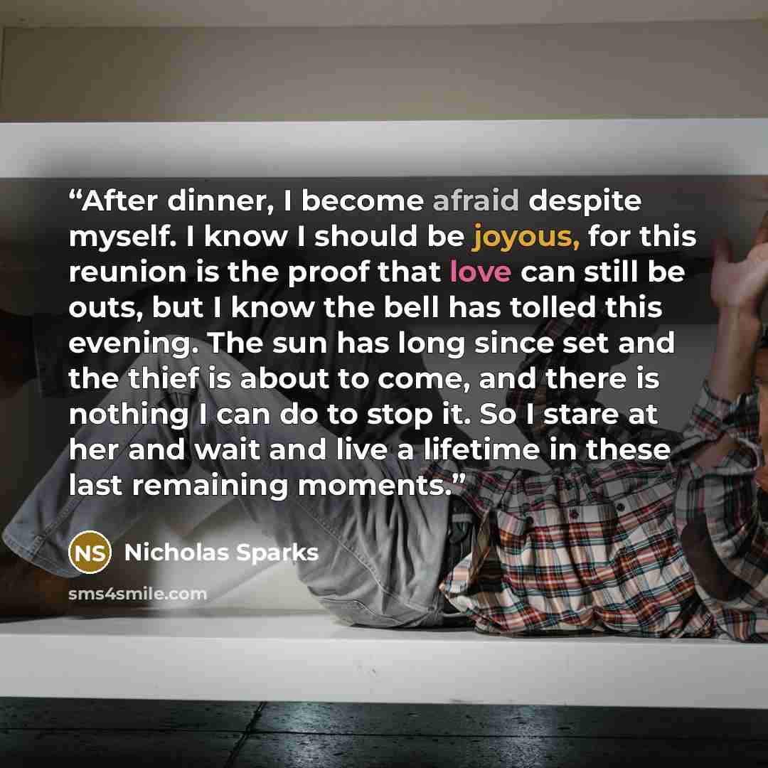 “After dinner, I become afraid despite myself. I know I should be joyous, for this reunion is the proof that love can still be outs, but I know the bell has tolled this evening. The sun has long since set and the thief is about to come, and there is nothing I can do to stop it. So I stare at her…” quote by Nicholas Sparks