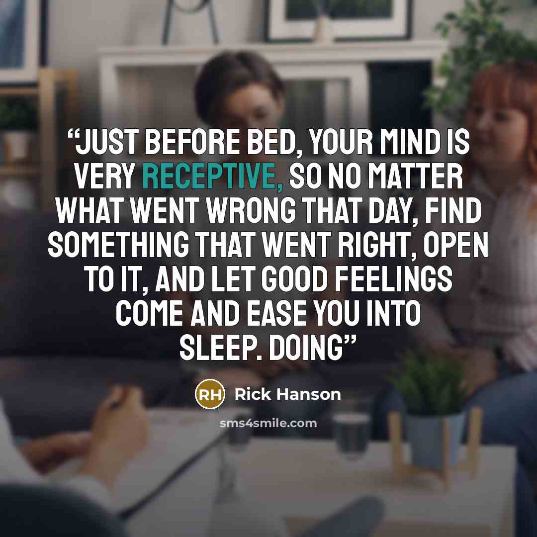 “Just before bed, your mind is very receptive, so no matter what went wrong that day, find something that went right, open to it, and let good feelings come and ease you into sleep. Doing” quote by Rick Hanson