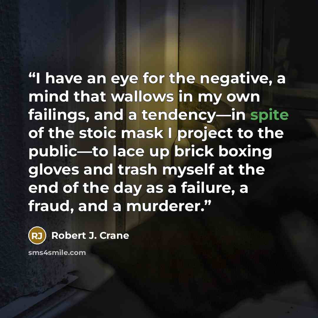 “I have an eye for the negative, a mind that wallows in my own failings, and a tendency—in spite of the stoic mask I project to the public—to lace up brick boxing gloves and trash myself at the end of the day as a failure, a fraud, and a murderer.” quote by Robert J. Crane