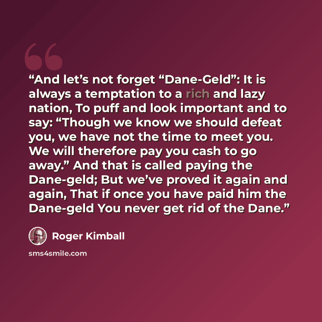 “And let’s not forget “Dane-Geld”: It is always a temptation to a rich and lazy nation, To puff and look important and to say: “Though we know we should defeat you, we have not the time to meet you. We will therefore pay you cash to go away.” And that is called paying the Dane-geld; But we’ve…” quote by Roger Kimball
