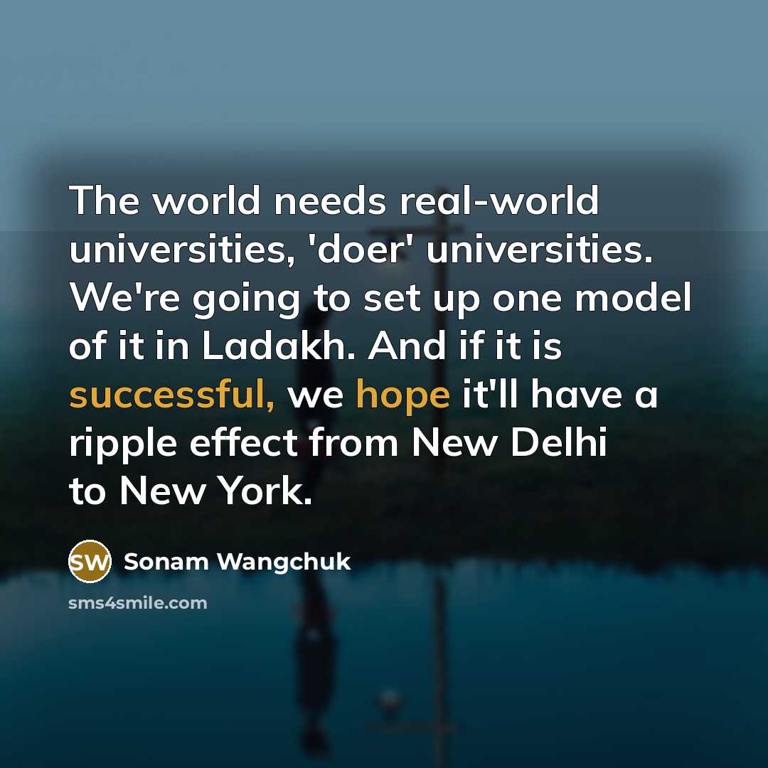 “The world needs real-world universities, 'doer' universities. We're going to set up one model of it in Ladakh. And if it is successful, we hope it'll have a ripple effect from New Delhi to New York.” quote by Sonam Wangchuk