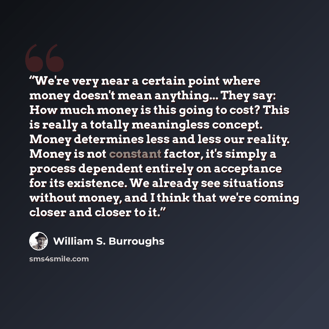 “We're very near a certain point where money doesn't mean anything... They say: How much money is this going to cost? This is really a totally meaningless concept. Money determines less and less our reality. Money is not constant factor, it's simply a process dependent entirely on acceptance for…” quote by William S. Burroughs
