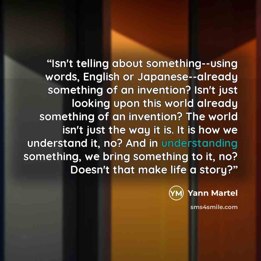 “Isn't telling about something--using words, English or Japanese--already something of an invention? Isn't just looking upon this world already something of an invention? The world isn't just the way it is. It is how we understand it, no? And in understanding something, we bring something to it…” quote by Yann Martel