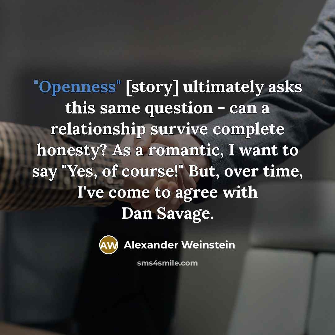 “"Openness" [story] ultimately asks this same question - can a relationship survive complete honesty? As a romantic, I want to say "Yes, of course!" But, over time, I've come to agree with Dan Savage.” quote by Alexander Weinstein