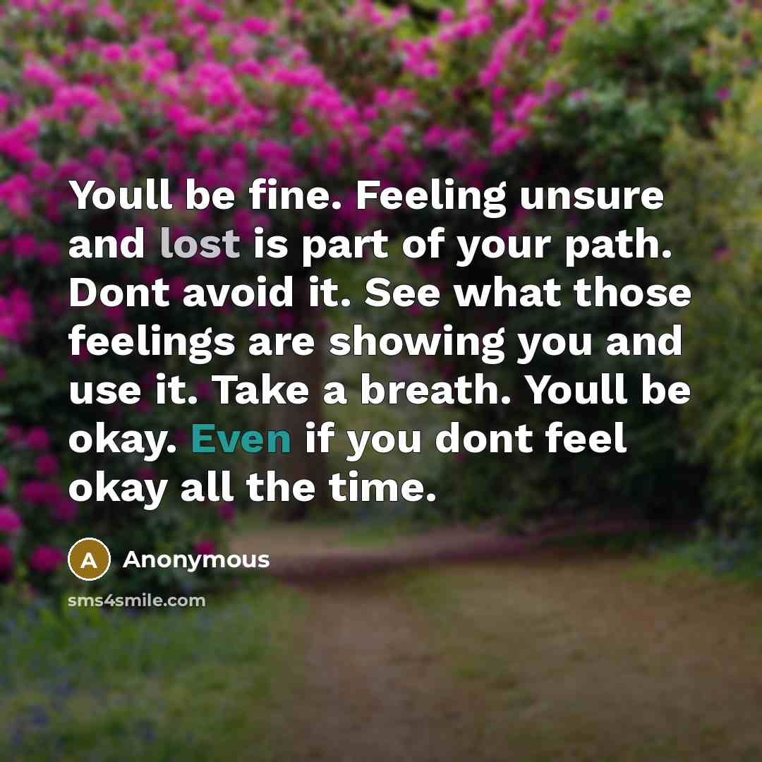 “Youll be fine. Feeling unsure and lost is part of your path. Dont avoid it. See what those feelings are showing you and use it. Take a breath. Youll be okay. Even if you dont feel okay all the time.” quote by Anonymous