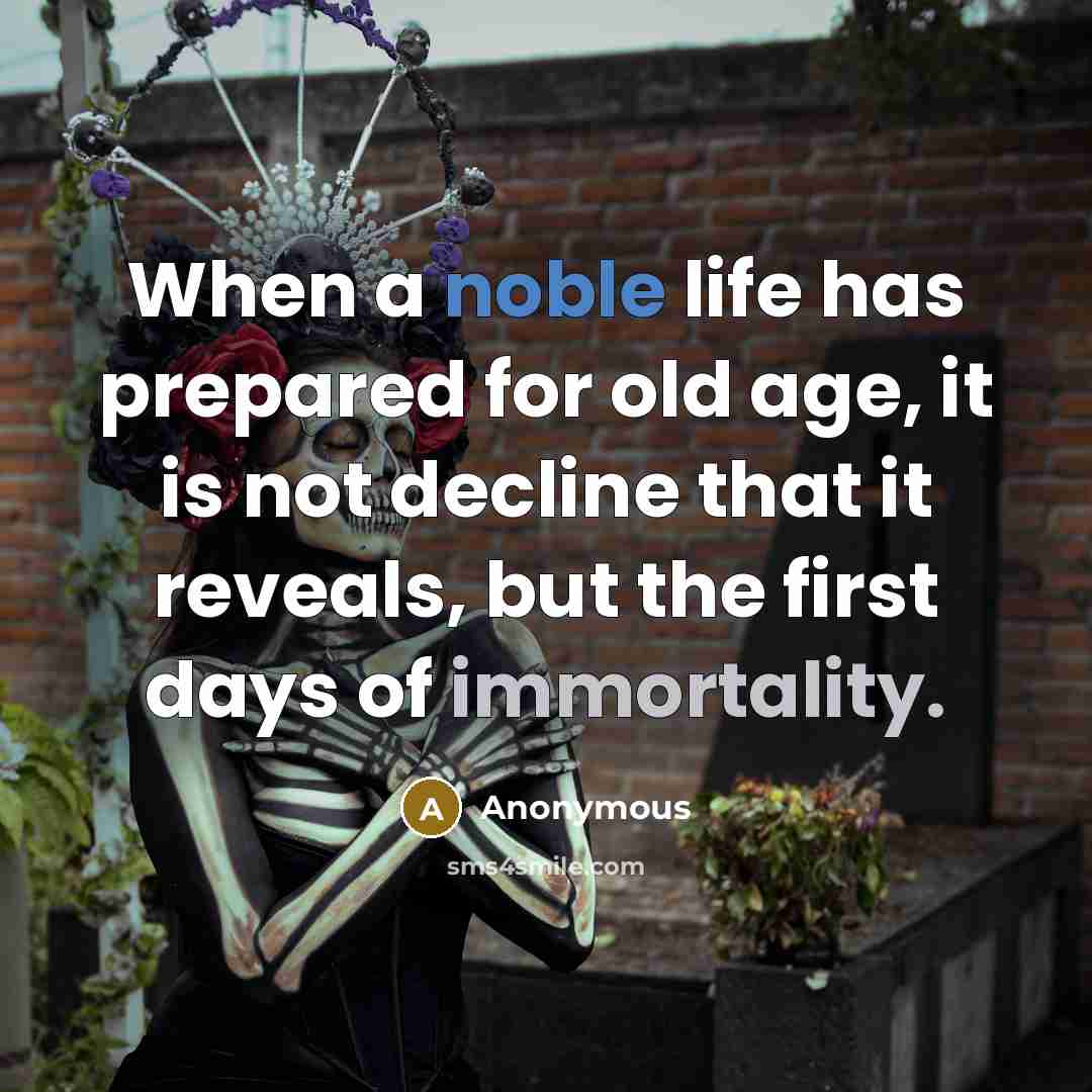“When a noble life has prepared for old age, it is not decline that it reveals, but the first days of immortality.” quote by Anonymous