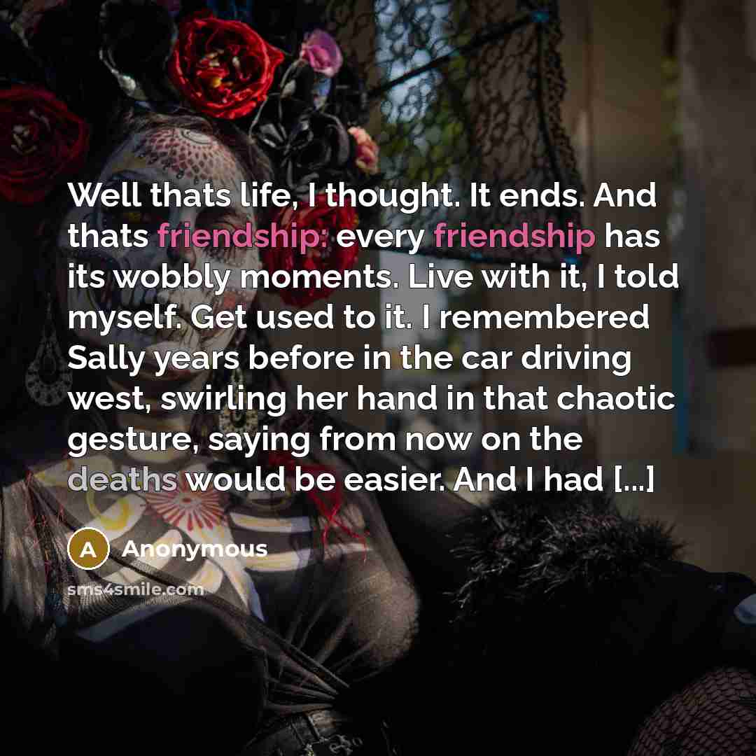 “Well thats life, I thought. It ends. And thats friendship: every friendship has its wobbly moments. Live with it, I told myself. Get used to it. I remembered Sally years before in the car driving west, swirling her hand in that chaotic gesture, saying from now on the deaths would be easier. And I…” quote by Anonymous