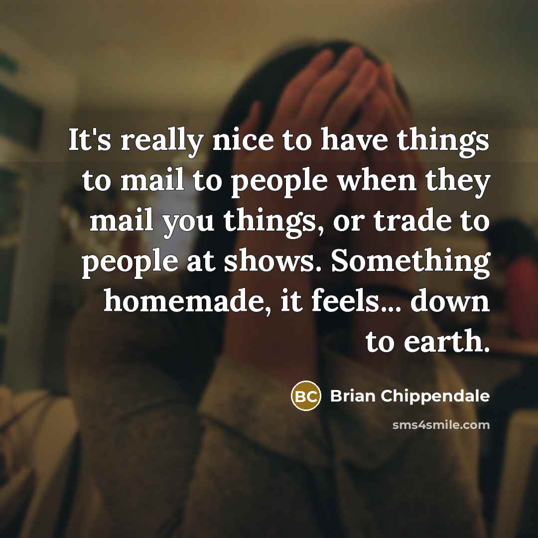 “It's really nice to have things to mail to people when they mail you things, or trade to people at shows. Something homemade, it feels... down to earth.” quote by Brian Chippendale