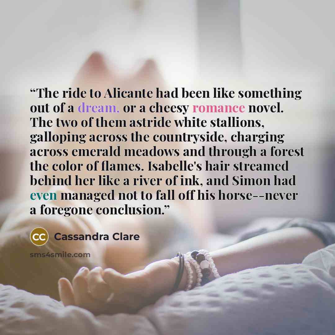 “The ride to Alicante had been like something out of a dream, or a cheesy romance novel. The two of them astride white stallions, galloping across the countryside, charging across emerald meadows and through a forest the color of flames. Isabelle's hair streamed behind her like a river of ink, and…” quote by Cassandra Clare