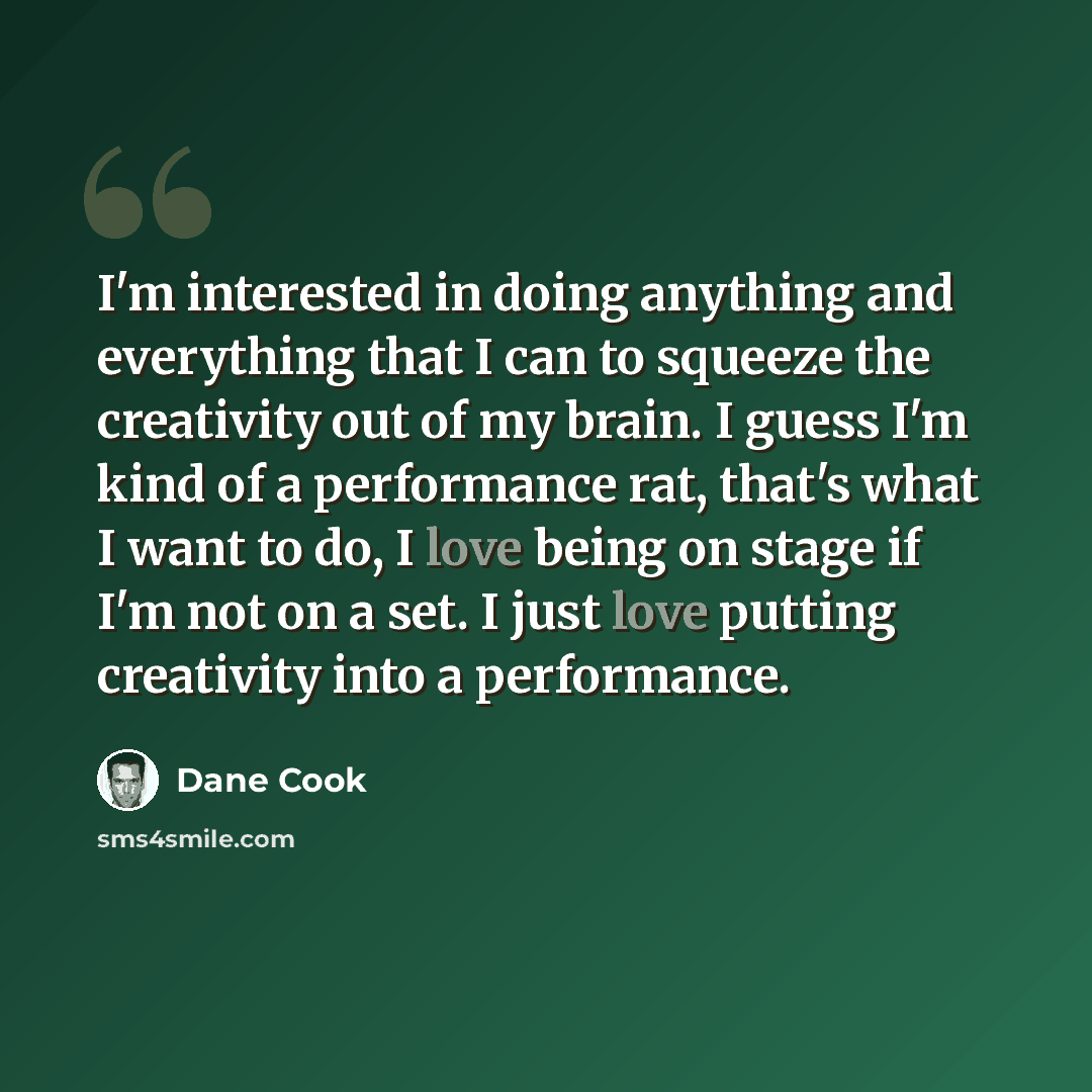 “I'm interested in doing anything and everything that I can to squeeze the creativity out of my brain. I guess I'm kind of a performance rat, that's what I want to do, I love being on stage if I'm not on a set. I just love putting creativity into a performance.” quote by Dane Cook