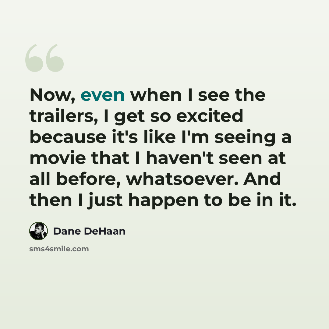 “Now, even when I see the trailers, I get so excited because it's like I'm seeing a movie that I haven't seen at all before, whatsoever. And then I just happen to be in it.” quote by Dane DeHaan