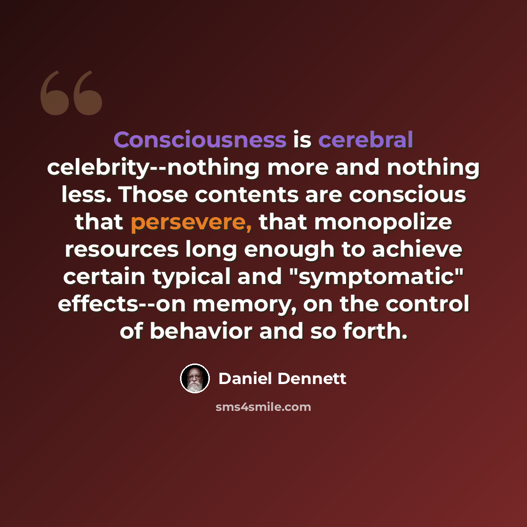 “Consciousness is cerebral celebrity--nothing more and nothing less. Those contents are conscious that persevere, that monopolize resources long enough to achieve certain typical and "symptomatic" effects--on memory, on the control of behavior and so forth.” quote by Daniel Dennett