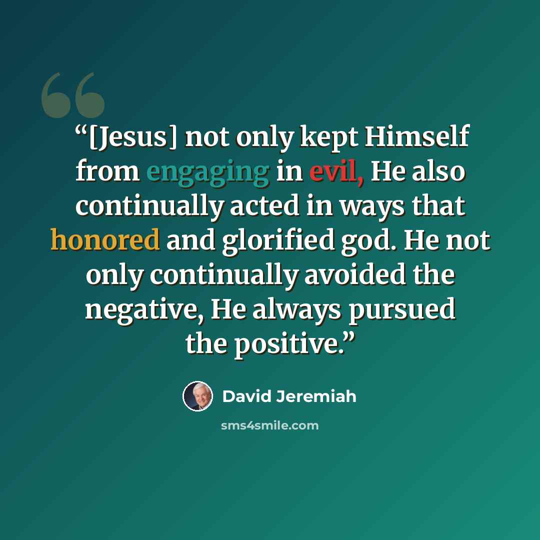 “[Jesus] not only kept Himself from engaging in evil, He also continually acted in ways that honored and glorified god. He not only continually avoided the negative, He always pursued the positive.” quote by David Jeremiah
