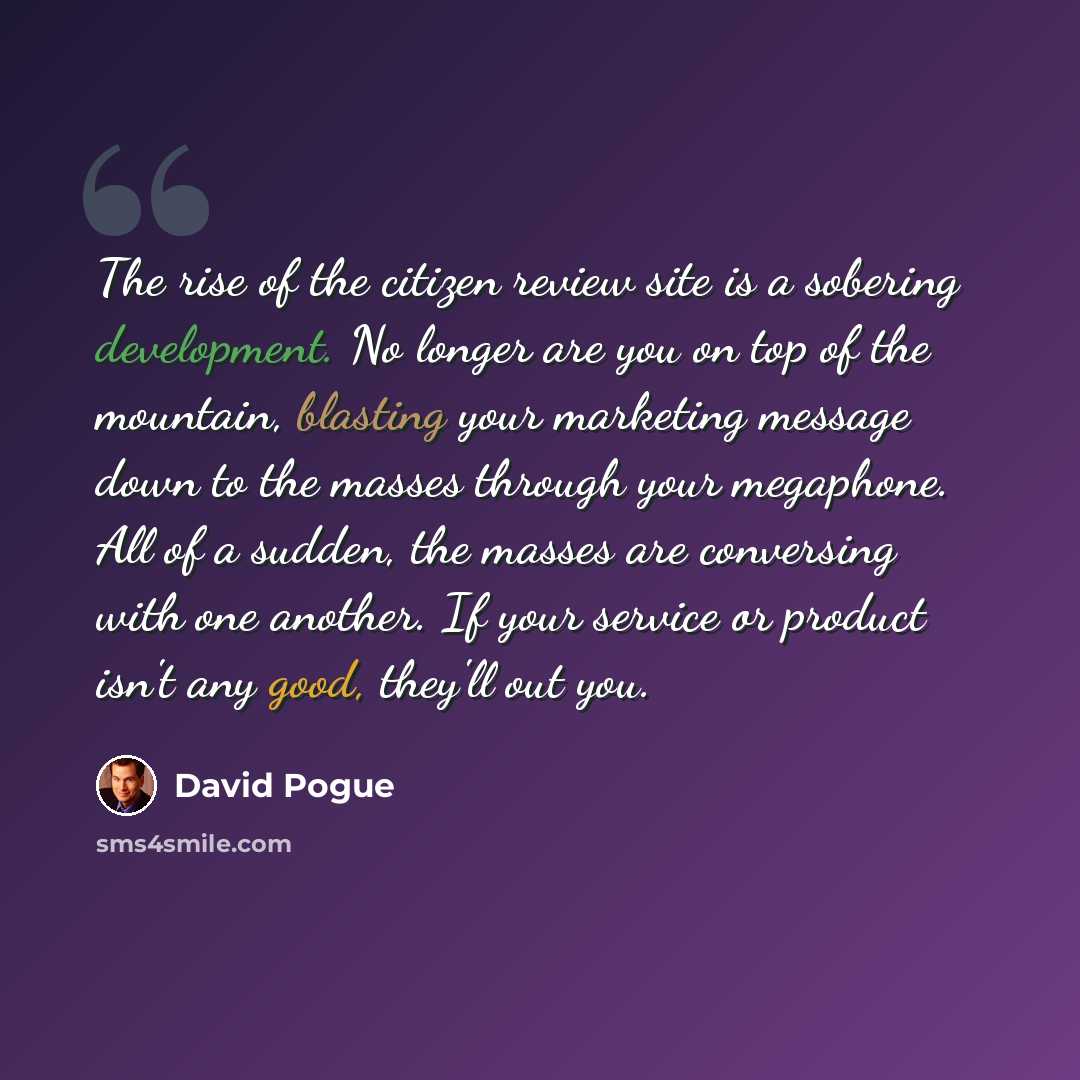 “The rise of the citizen review site is a sobering development. No longer are you on top of the mountain, blasting your marketing message down to the masses through your megaphone. All of a sudden, the masses are conversing with one another. If your service or product isn't any good, they'll out you.” quote by David Pogue