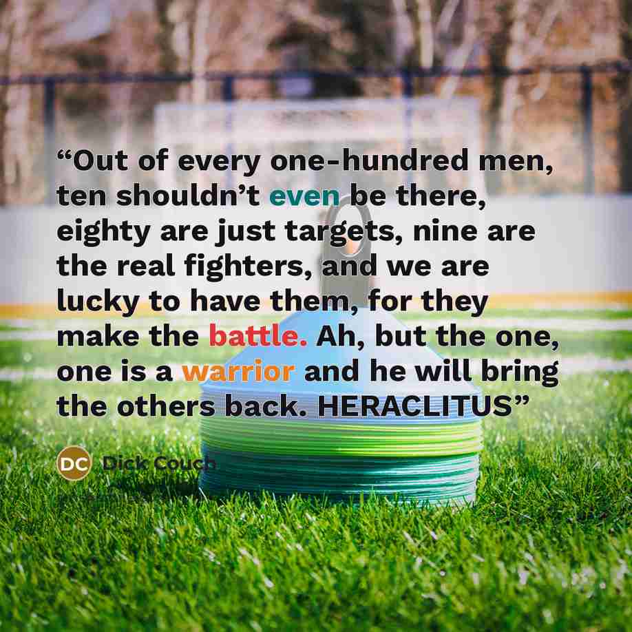 “Out of every one-hundred men, ten shouldn’t even be there, eighty are just targets, nine are the real fighters, and we are lucky to have them, for they make the battle. Ah, but the one, one is a warrior and he will bring the others back. HERACLITUS” quote by Dick Couch