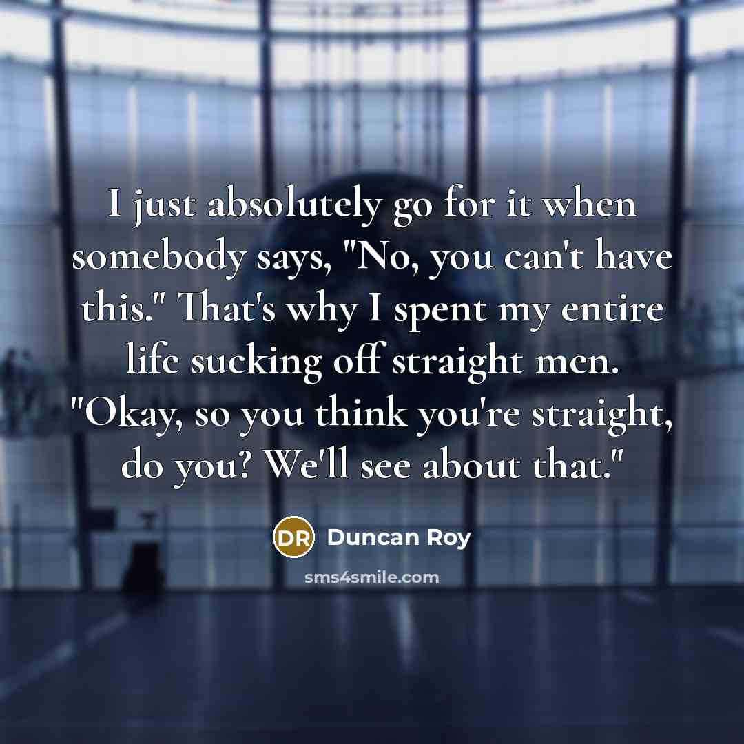 “I just absolutely go for it when somebody says, "No, you can't have this." That's why I spent my entire life sucking off straight men. "Okay, so you think you're straight, do you? We'll see about that."” quote by Duncan Roy