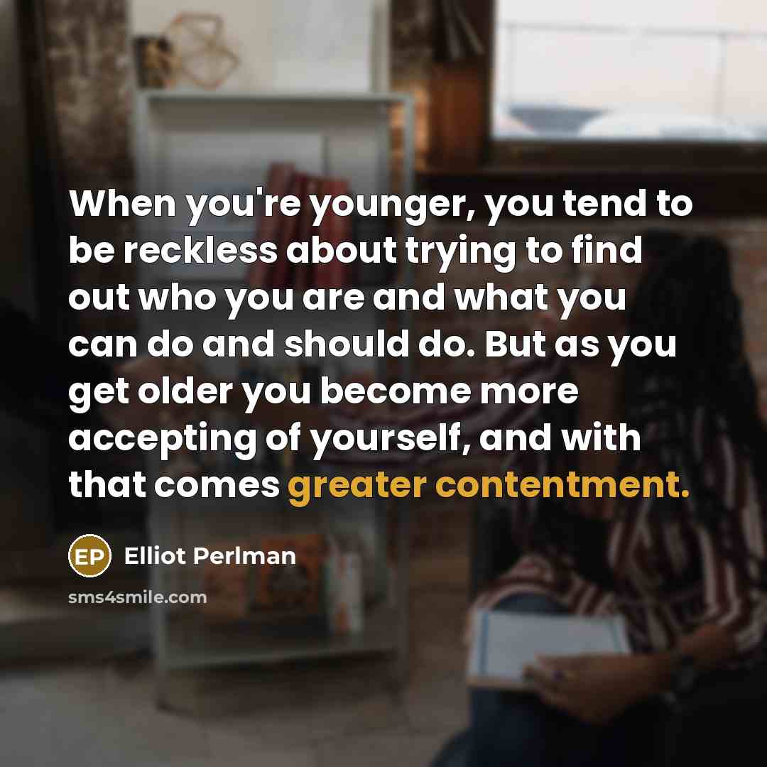 “When you're younger, you tend to be reckless about trying to find out who you are and what you can do and should do. But as you get older you become more accepting of yourself, and with that comes greater contentment.” quote by Elliot Perlman