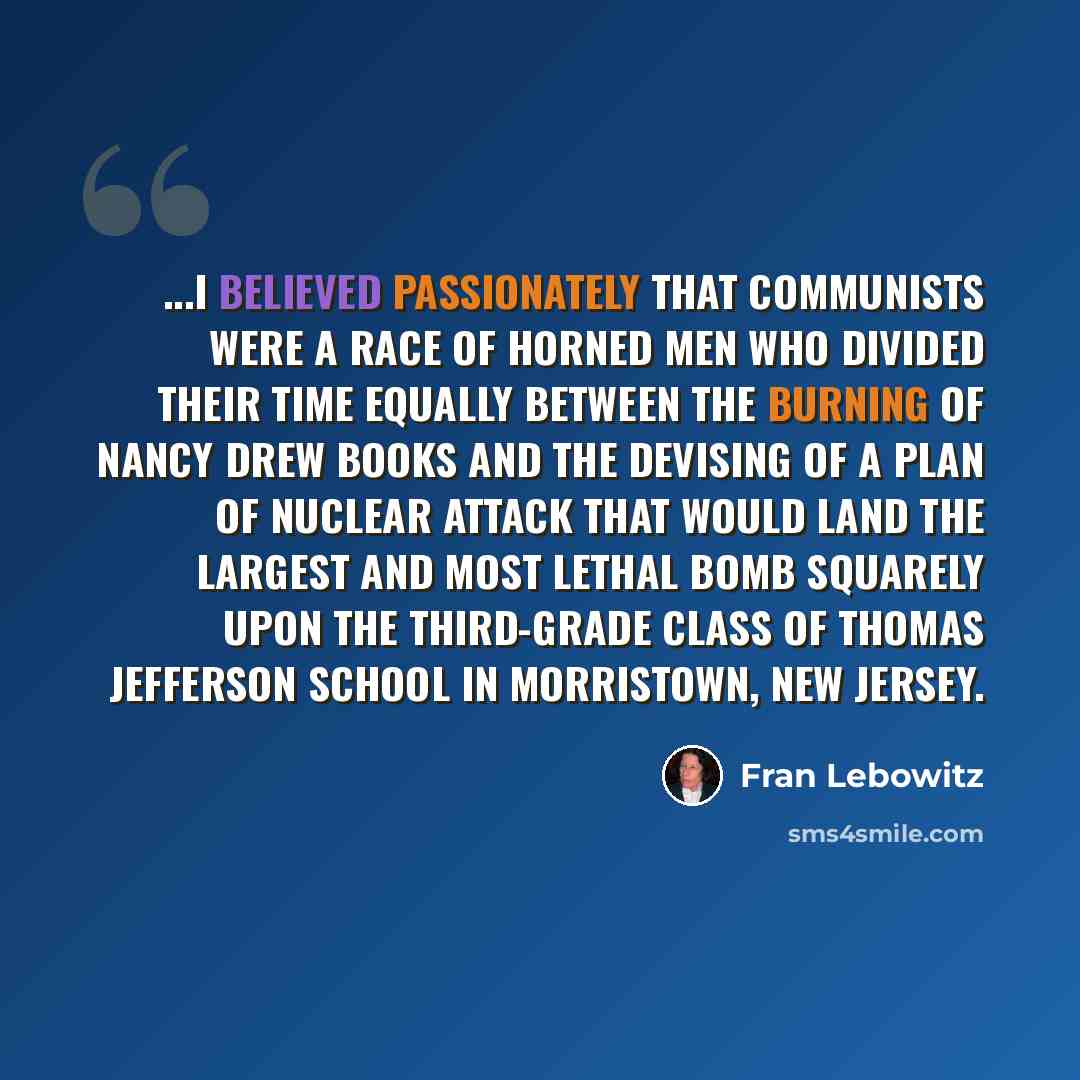 “...I believed passionately that Communists were a race of horned men who divided their time equally between the burning of Nancy Drew books and the devising of a plan of nuclear attack that would land the largest and most lethal bomb squarely upon the third-grade class of Thomas Jefferson School…” quote by Fran Lebowitz