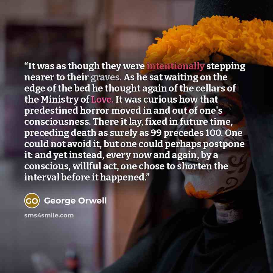 “It was as though they were intentionally stepping nearer to their graves. As he sat waiting on the edge of the bed he thought again of the cellars of the Ministry of Love. It was curious how that predestined horror moved in and out of one's consciousness. There it lay, fixed in future time…” quote by George Orwell