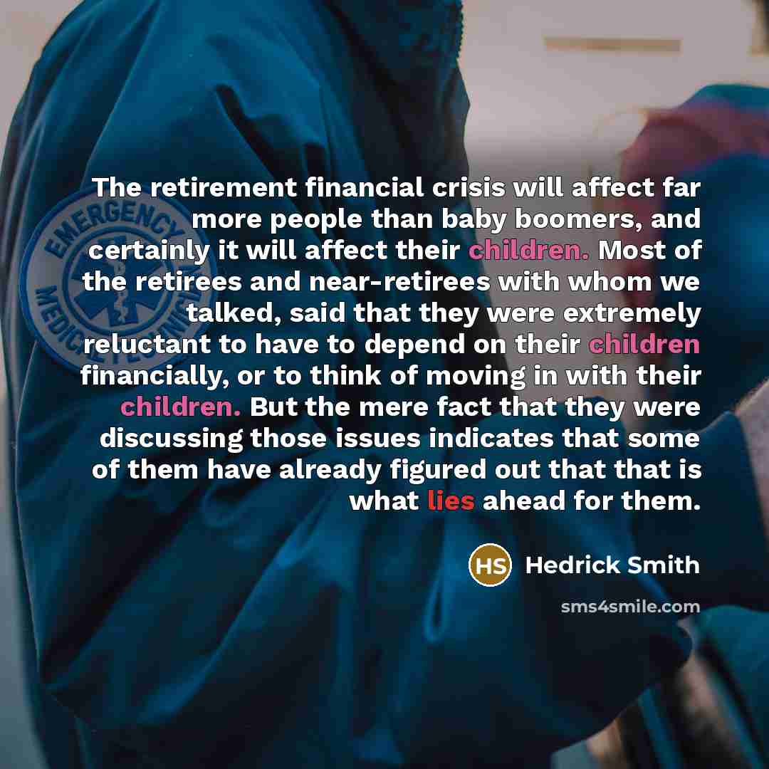 “The retirement financial crisis will affect far more people than baby boomers, and certainly it will affect their children. Most of the retirees and near-retirees with whom we talked, said that they were extremely reluctant to have to depend on their children financially, or to think of moving in…” quote by Hedrick Smith