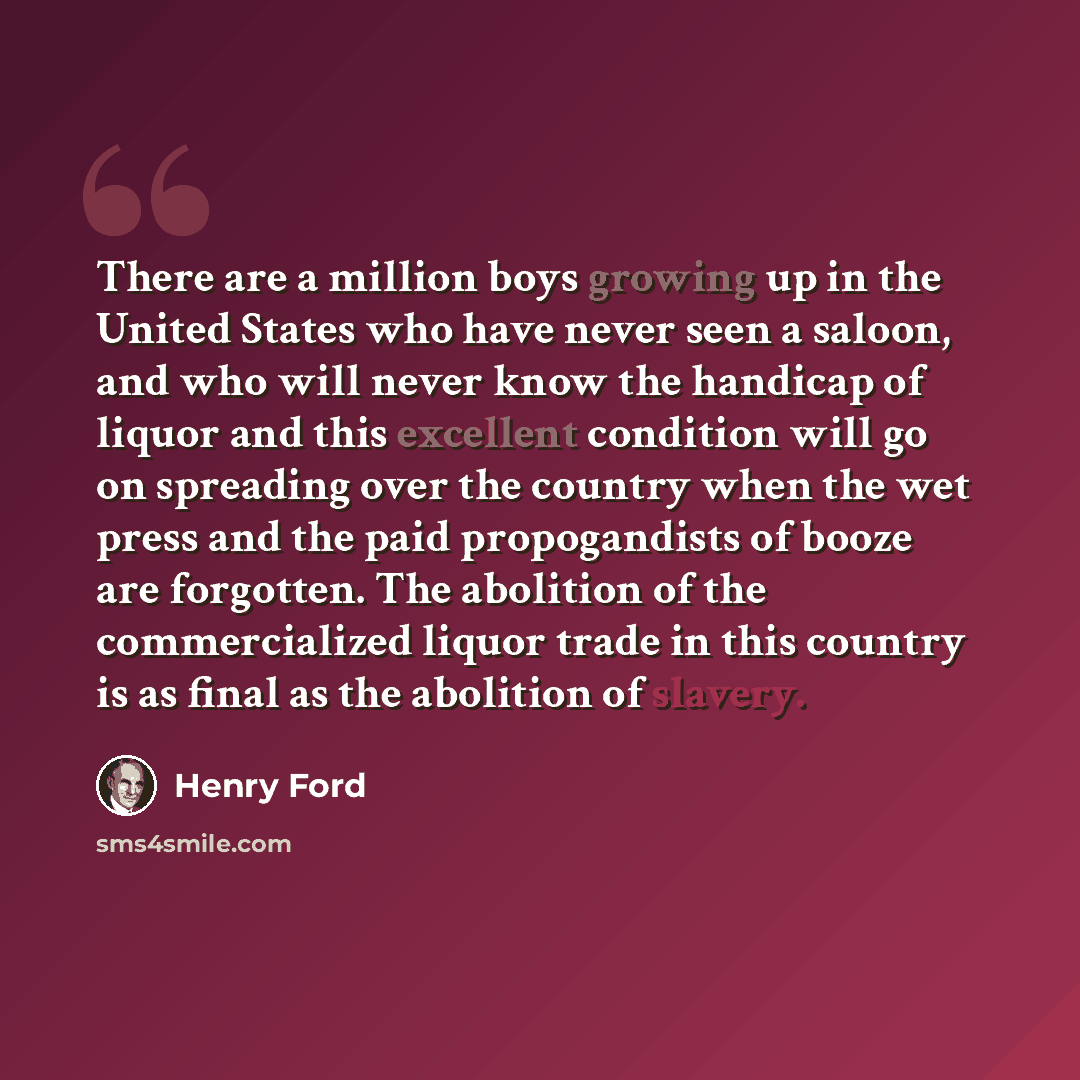 “There are a million boys growing up in the United States who have never seen a saloon, and who will never know the handicap of liquor and this excellent condition will go on spreading over the country when the wet press and the paid propogandists of booze are forgotten. The abolition of the…” quote by Henry Ford