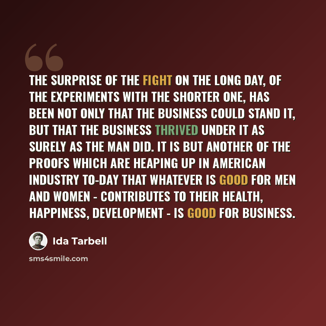 “The surprise of the fight on the long day, of the experiments with the shorter one, has been not only that the business could stand it, but that the business thrived under it as surely as the man did. It is but another of the proofs which are heaping up in American industry to-day that whatever is…” quote by Ida Tarbell