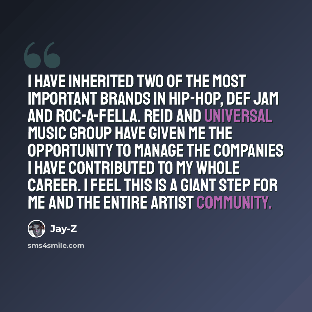 “I have inherited two of the most important brands in hip-hop, Def Jam and Roc-A-Fella. Reid and Universal Music Group have given me the opportunity to manage the companies I have contributed to my whole career. I feel this is a giant step for me and the entire artist community.” quote by Jay-Z