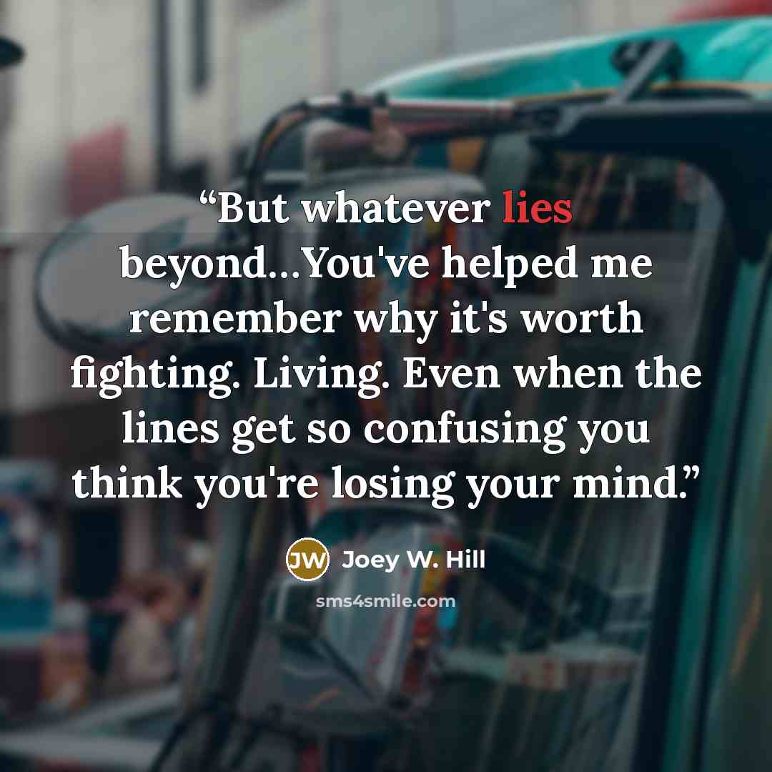 “But whatever lies beyond…You've helped me remember why it's worth fighting. Living. Even when the lines get so confusing you think you're losing your mind.” quote by Joey W. Hill