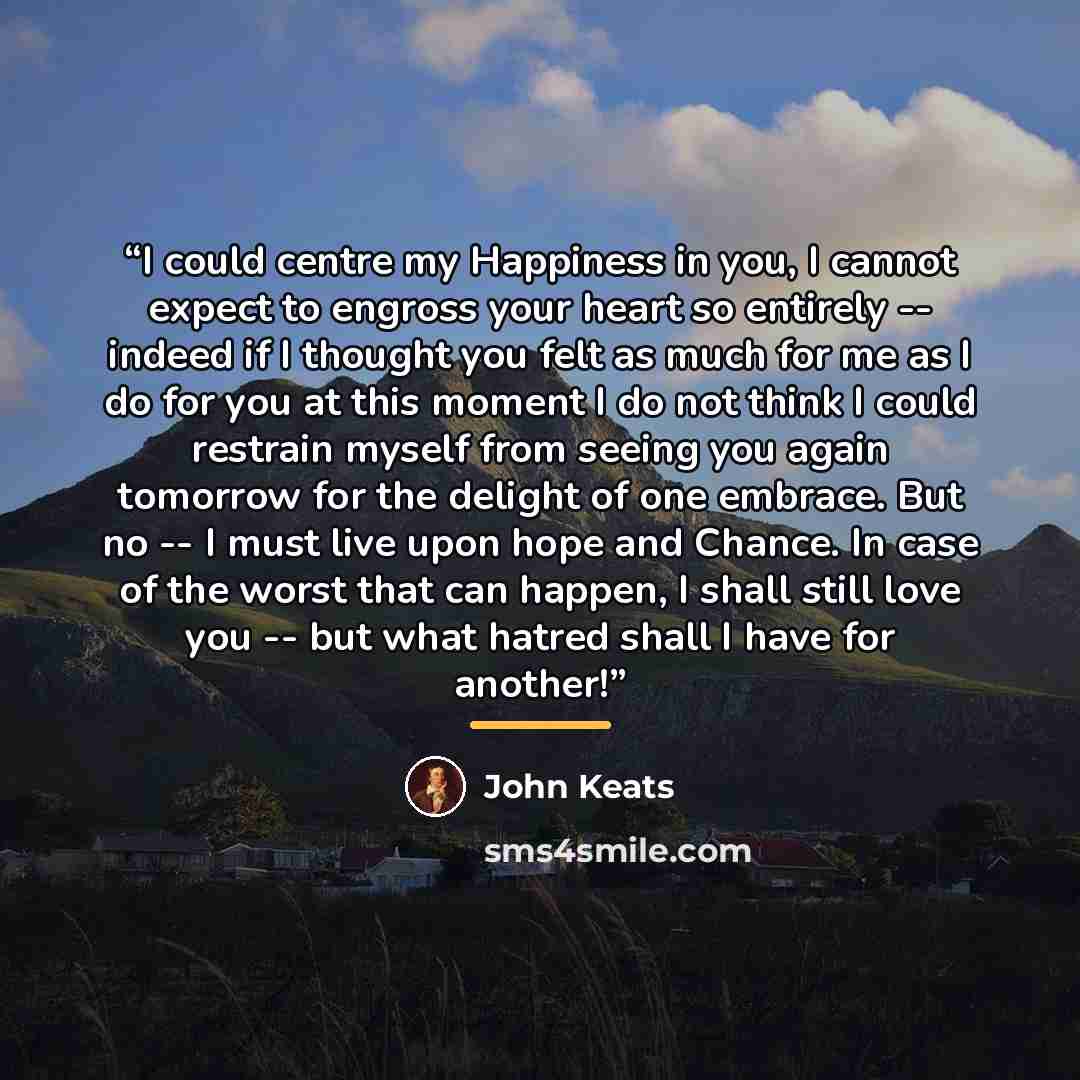 “I could centre my Happiness in you, I cannot expect to engross your heart so entirely -- indeed if I thought you felt as much for me as I do for you at this moment I do not think I could restrain myself from seeing you again tomorrow for the delight of one embrace. But no -- I must live upon hope…” quote by John Keats