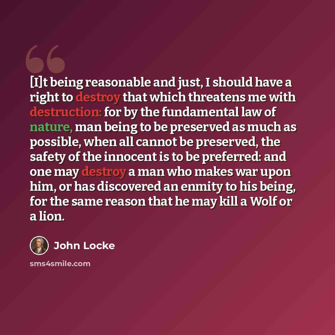 “[I]t being reasonable and just, I should have a right to destroy that which threatens me with destruction: for by the fundamental law of nature, man being to be preserved as much as possible, when all cannot be preserved, the safety of the innocent is to be preferred: and one may destroy a man who…” quote by John Locke