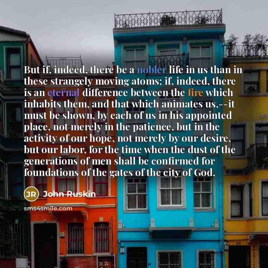 “But if, indeed, there be a nobler life in us than in these strangely moving atoms; if, indeed, there is an eternal difference between the fire which inhabits them, and that which animates us,--it must be shown, by each of us in his appointed place, not merely in the patience, but in the activity…” quote by John Ruskin