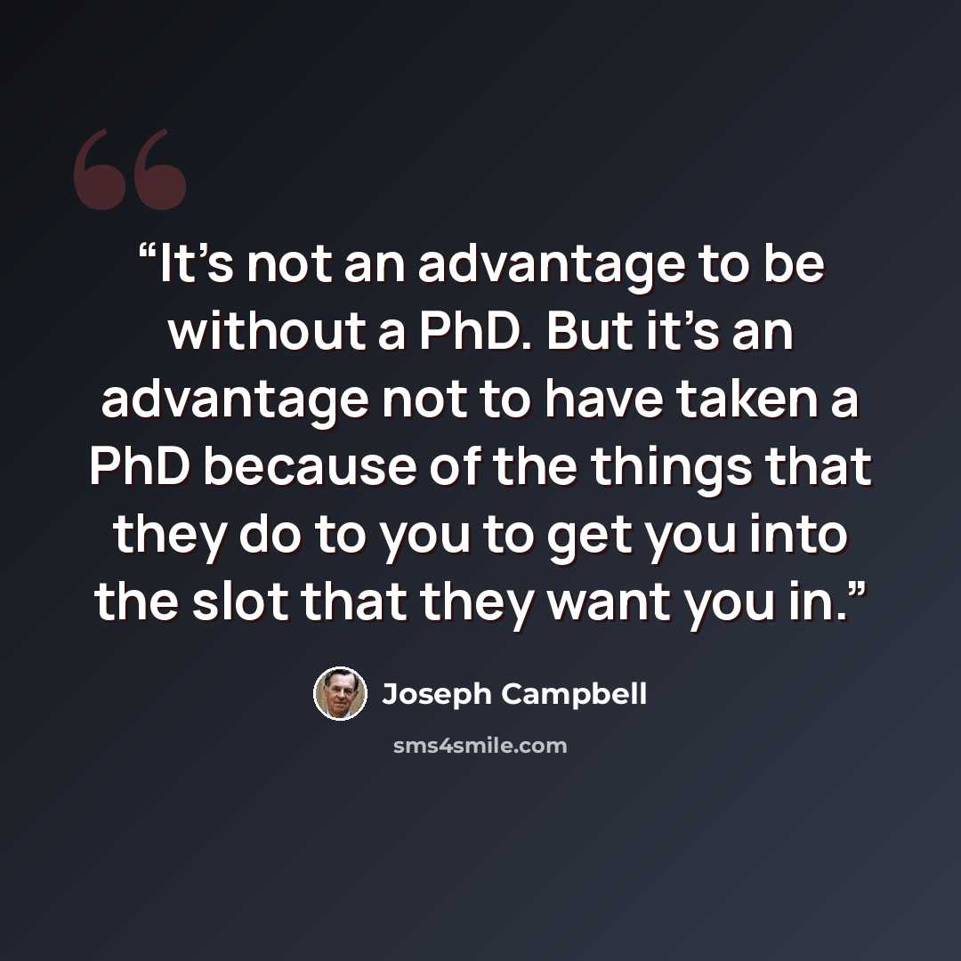 “It's not an advantage to be without a PhD. But it's an advantage not to have taken a PhD because of the things that they do to you to get you into the slot that they want you in.” quote by Joseph Campbell