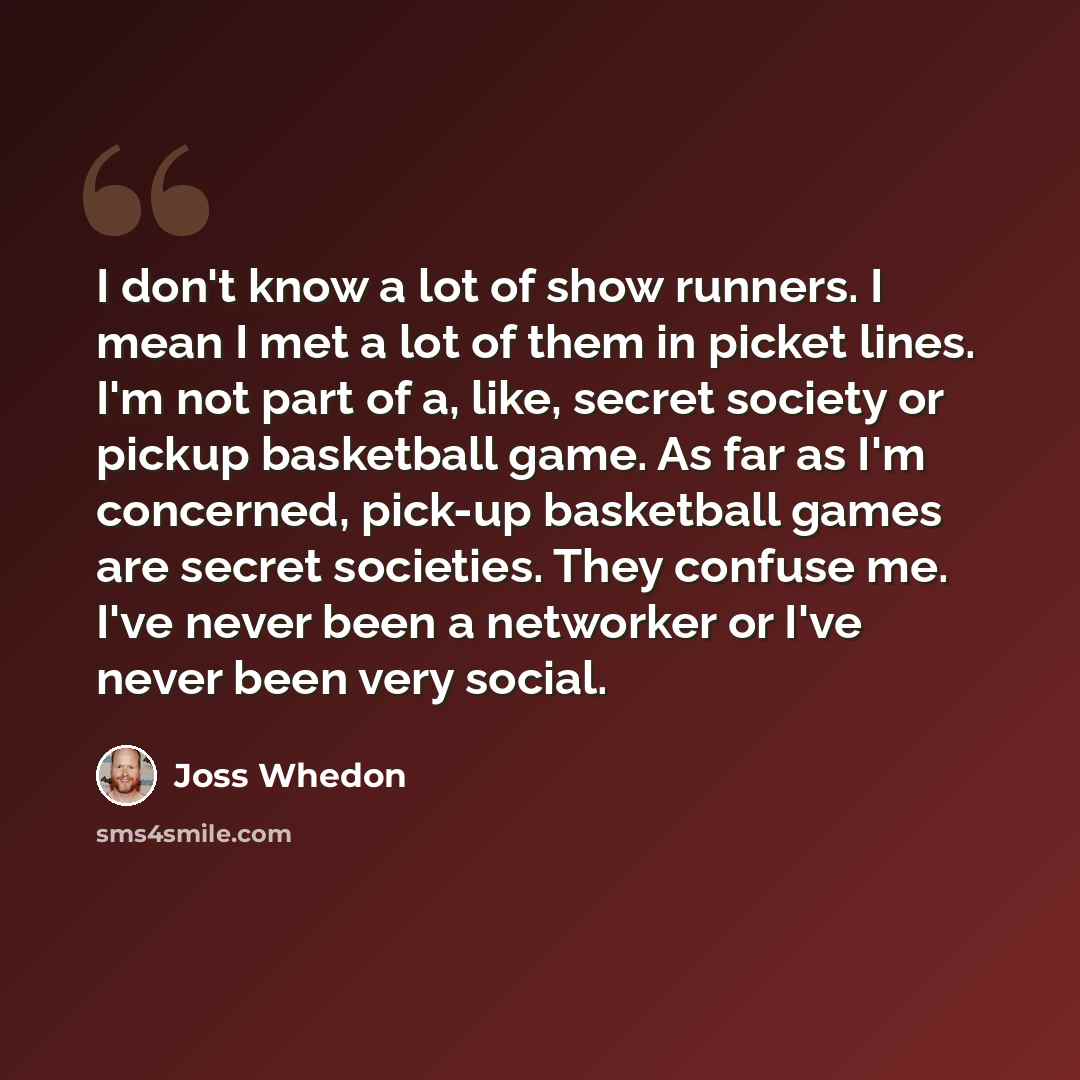 “I don't know a lot of show runners. I mean I met a lot of them in picket lines. I'm not part of a, like, secret society or pickup basketball game. As far as I'm concerned, pick-up basketball games are secret societies. They confuse me. I've never been a networker or I've never been very social.” quote by Joss Whedon