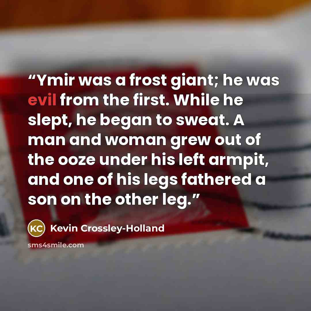 “Ymir was a frost giant; he was evil from the first. While he slept, he began to sweat. A man and woman grew out of the ooze under his left armpit, and one of his legs fathered a son on the other leg.” quote by Kevin Crossley-Holland