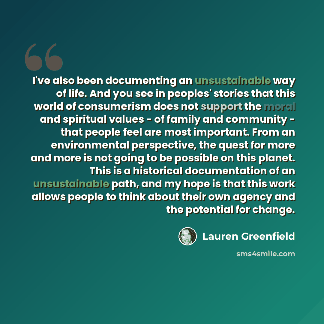 “I've also been documenting an unsustainable way of life. And you see in peoples' stories that this world of consumerism does not support the moral and spiritual values - of family and community - that people feel are most important. From an environmental perspective, the quest for more and more is…” quote by Lauren Greenfield