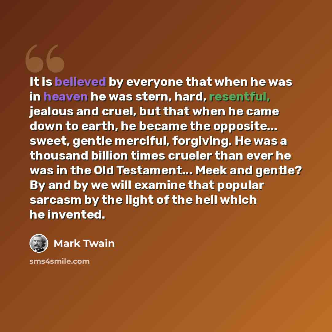 “It is believed by everyone that when he was in heaven he was stern, hard, resentful, jealous and cruel, but that when he came down to earth, he became the opposite... sweet, gentle merciful, forgiving. He was a thousand billion times crueler than ever he was in the Old Testament... Meek and…” quote by Mark Twain