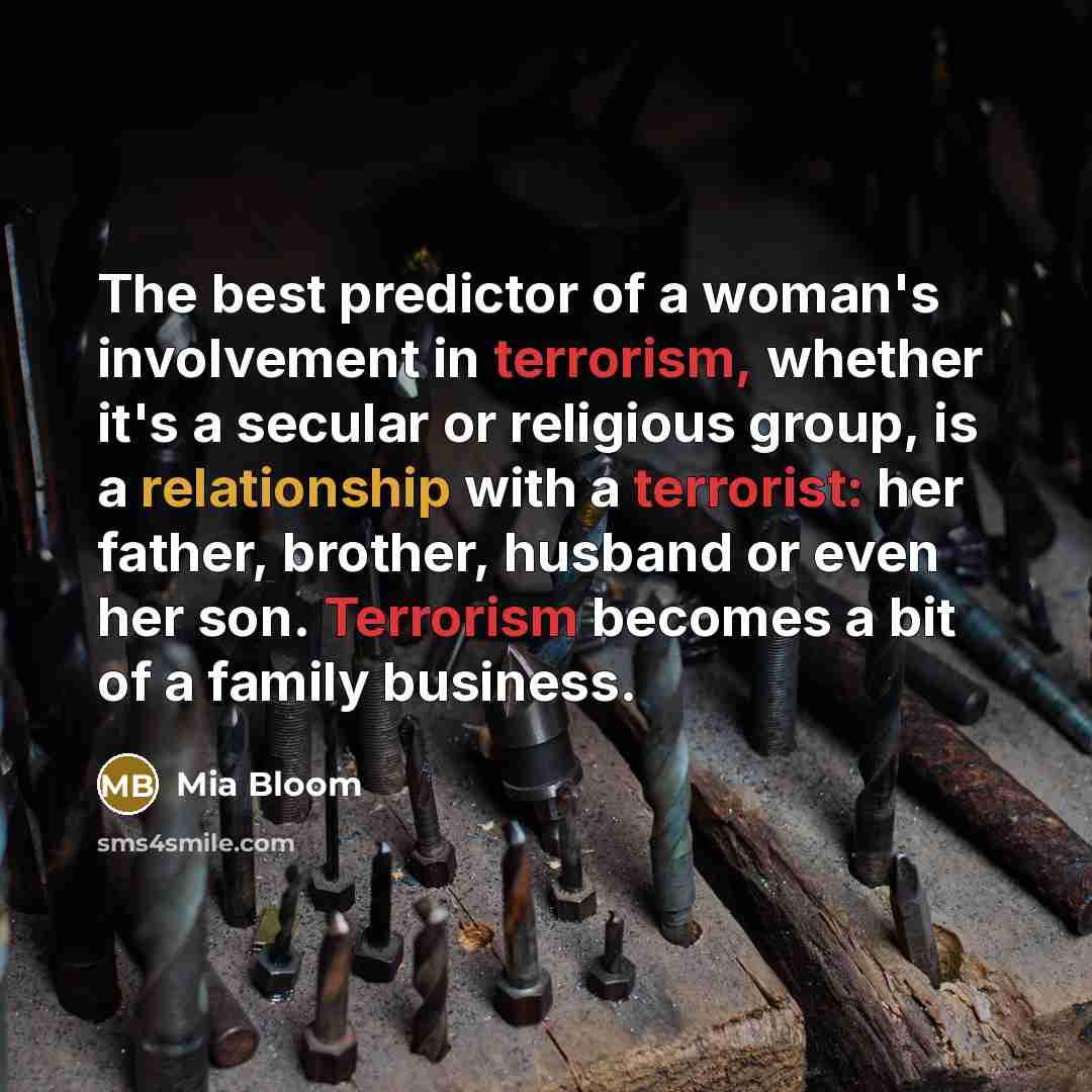 “The best predictor of a woman's involvement in terrorism, whether it's a secular or religious group, is a relationship with a terrorist: her father, brother, husband or even her son. Terrorism becomes a bit of a family business.” quote by Mia Bloom