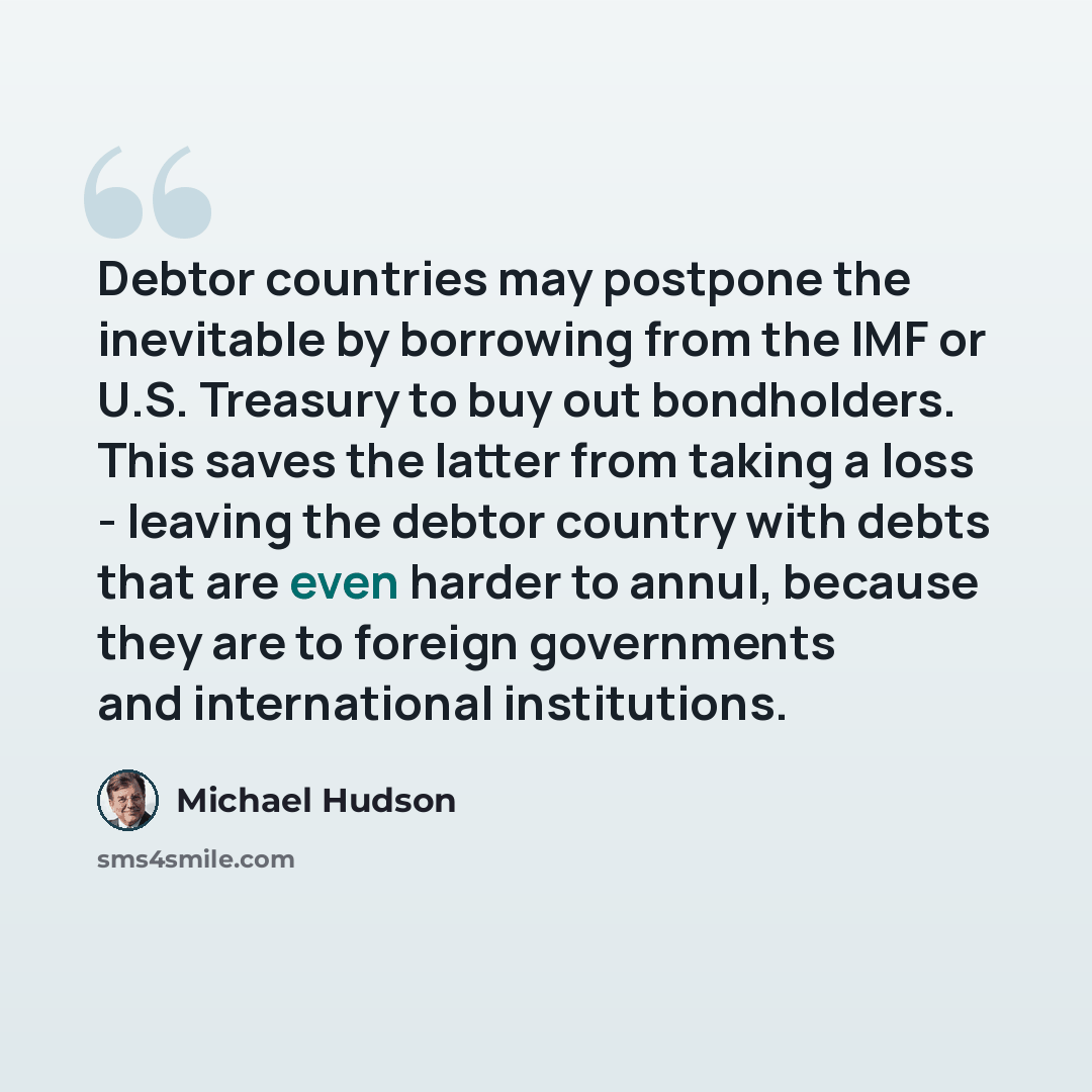 “Debtor countries may postpone the inevitable by borrowing from the IMF or U.S. Treasury to buy out bondholders. This saves the latter from taking a loss - leaving the debtor country with debts that are even harder to annul, because they are to foreign governments and international institutions.” quote by Michael Hudson