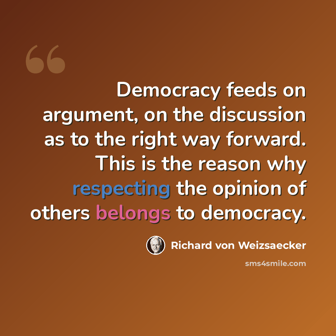 “Democracy feeds on argument, on the discussion as to the right way forward. This is the reason why respecting the opinion of others belongs to democracy.” quote by Richard von Weizsaecker