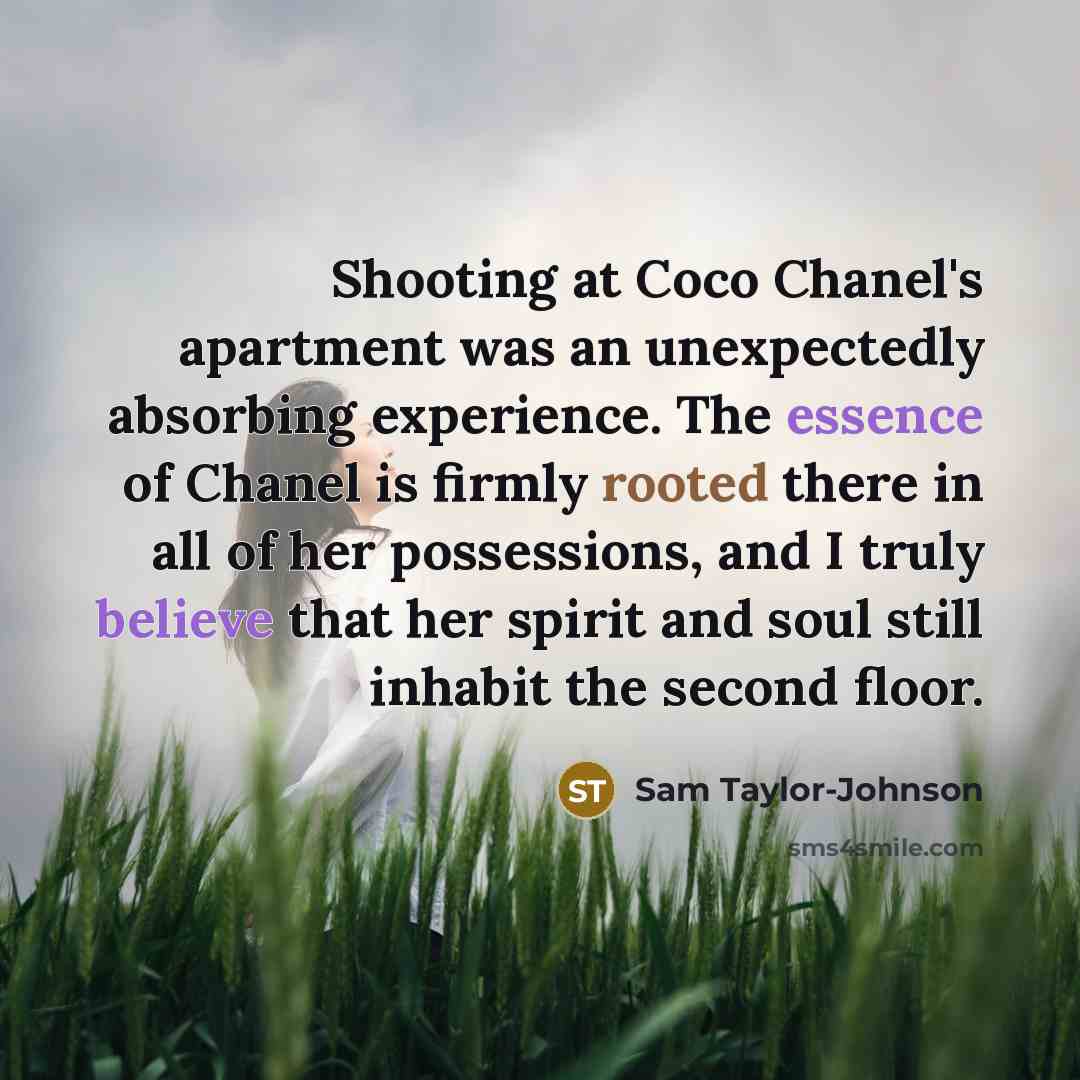 “Shooting at Coco Chanel's apartment was an unexpectedly absorbing experience. The essence of Chanel is firmly rooted there in all of her possessions, and I truly believe that her spirit and soul still inhabit the second floor.” quote by Sam Taylor-Johnson