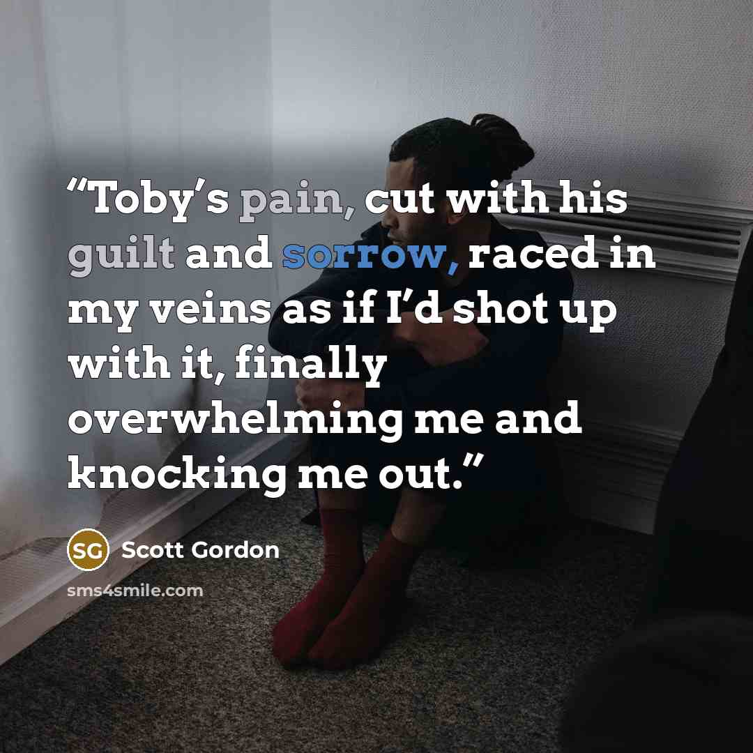 “Toby’s pain, cut with his guilt and sorrow, raced in my veins as if I’d shot up with it, finally overwhelming me and knocking me out.” quote by Scott Gordon